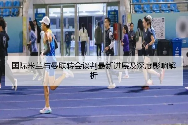 国际米兰与曼联转会谈判最新进展及深度影响解析